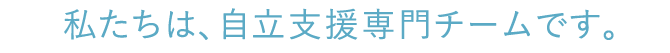 私たちは、自立支援専門チームです。